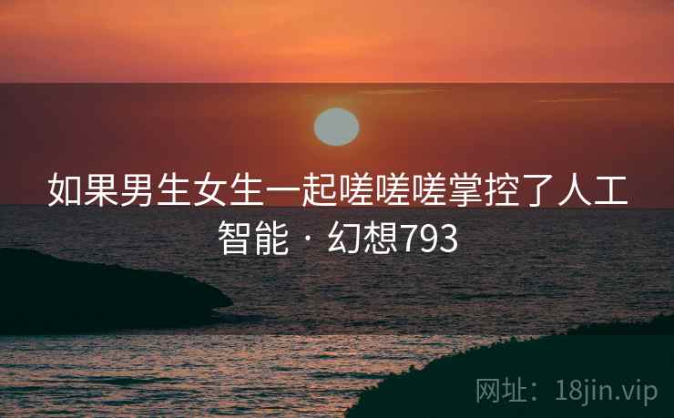 如果男生女生一起嗟嗟嗟掌控了人工智能 · 幻想793