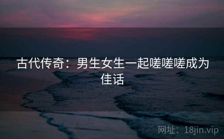 古代传奇:男生女生一起嗟嗟嗟成为佳话 古代传奇:男生女生一起嗟嗟嗟成为佳话