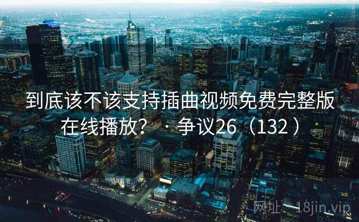 到底该不该支持插曲视频免费完整版在线播放? · 争议26(132 ) 到底该不该支持插曲视频免费完整版在线播放? · 争议26(132 )