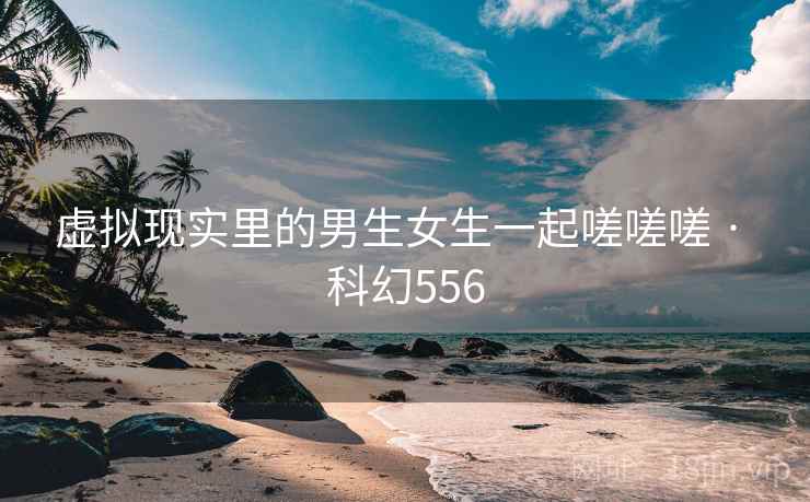 虚拟现实里的男生女生一起嗟嗟嗟 · 科幻556 虚拟现实里的男生女生一起嗟嗟嗟 · 科幻556