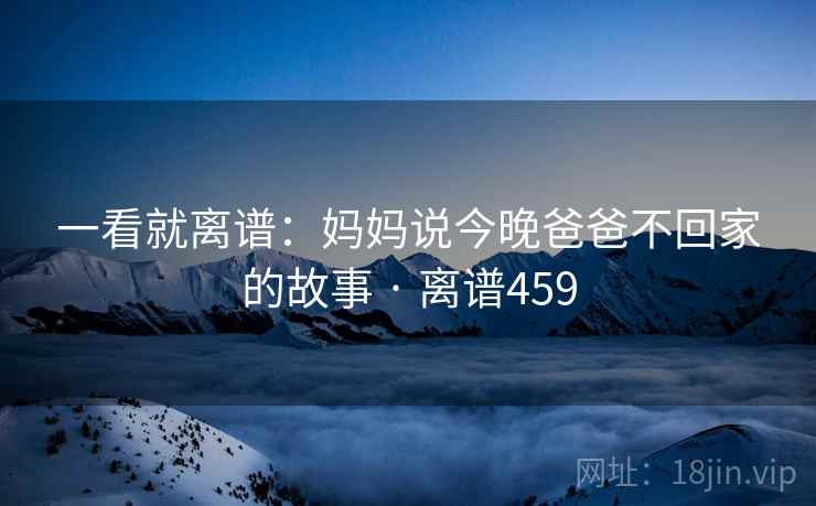 一看就离谱:妈妈说今晚爸爸不回家的故事 · 离谱459 一看就离谱:妈妈说今晚爸爸不回家的故事 · 离谱459